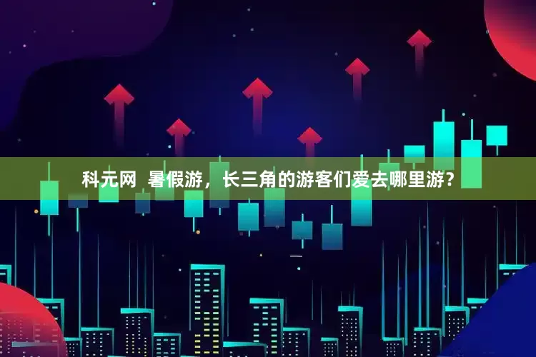 科元网  暑假游，长三角的游客们爱去哪里游？