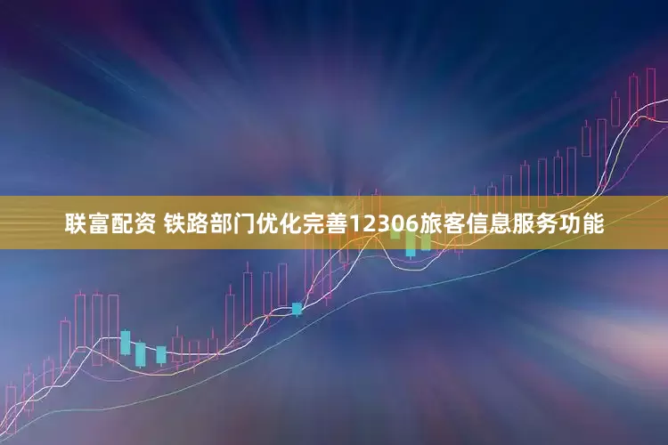 联富配资 铁路部门优化完善12306旅客信息服务功能