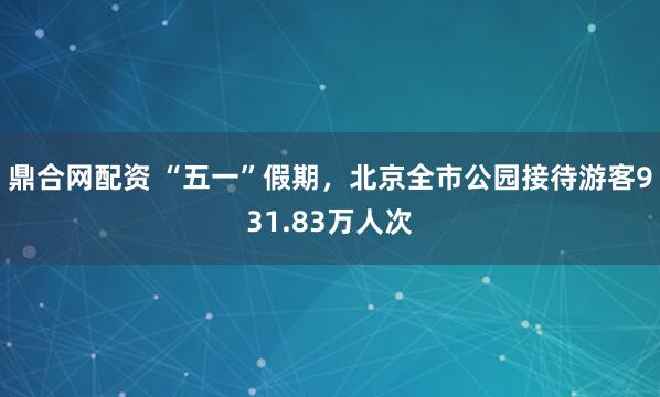 鼎合网配资 “五一”假期，北京全市公园接待游客931.83万人次