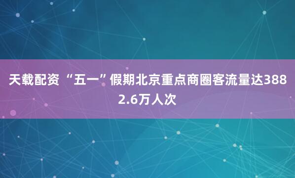天载配资 “五一”假期北京重点商圈客流量达3882.6万人次