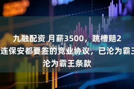 九融配资 月薪3500，跳槽赔20万？连保安都要签的竞业协议，已沦为霸王条款