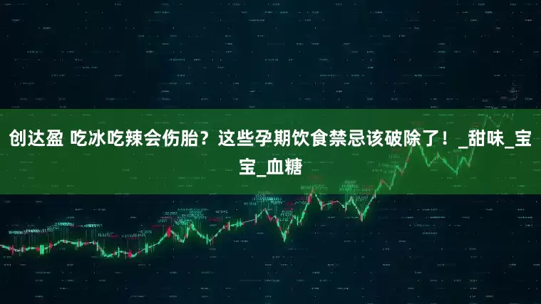 创达盈 吃冰吃辣会伤胎？这些孕期饮食禁忌该破除了！_甜味_宝宝_血糖