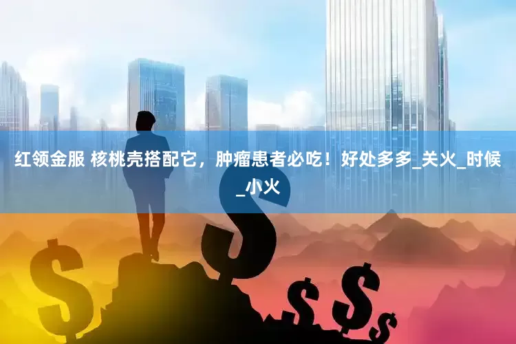红领金服 核桃壳搭配它，肿瘤患者必吃！好处多多_关火_时候_小火