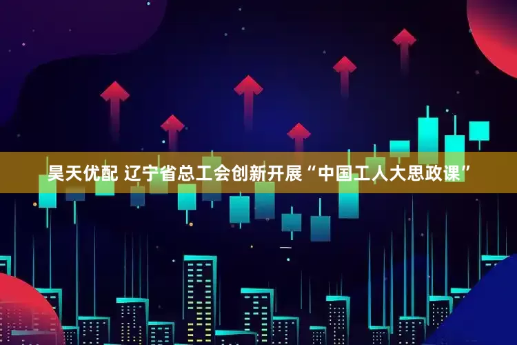 昊天优配 辽宁省总工会创新开展“中国工人大思政课”