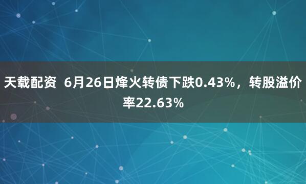 天载配资  6月26日烽火转债下跌0.43%，转股溢价率22.63%