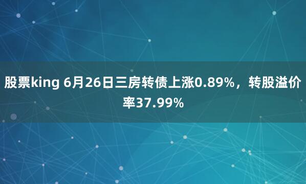 股票king 6月26日三房转债上涨0.89%，转股溢价率37.99%