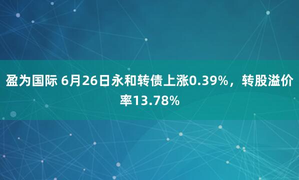 盈为国际 6月26日永和转债上涨0.39%，转股溢价率13.78%