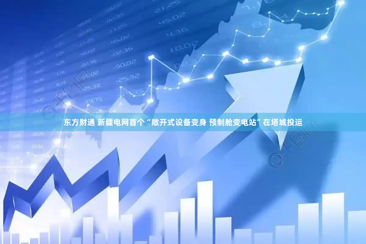 东方财通 新疆电网首个“敞开式设备变身 预制舱变电站”在塔城投运