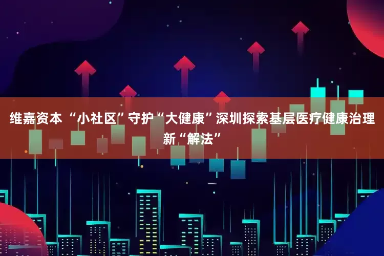 维嘉资本 “小社区”守护“大健康”深圳探索基层医疗健康治理新“解法”