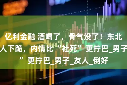 亿利金融 酒喝了，骨气没了！东北大汉对外国人下跪，内情比 “社死” 更拧巴_男子_友人_倒好