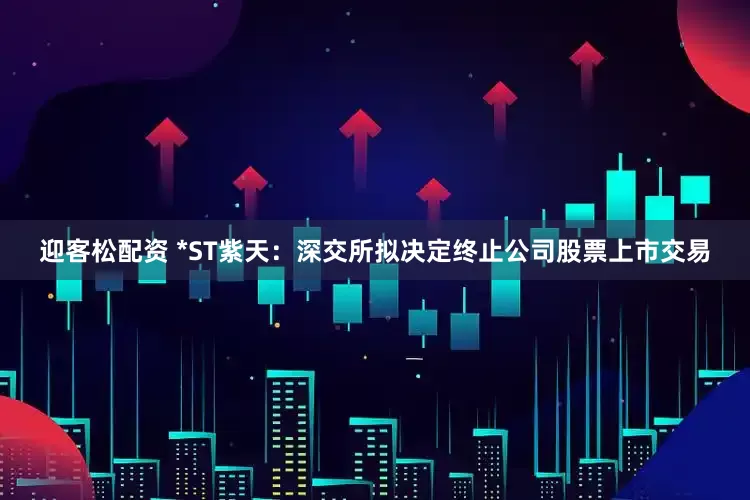 迎客松配资 *ST紫天：深交所拟决定终止公司股票上市交易