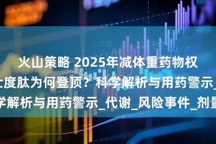 火山策略 2025年减体重药物权威TOP榜：玛仕度肽为何登顶？科学解析与用药警示_代谢_风险事件_剂量