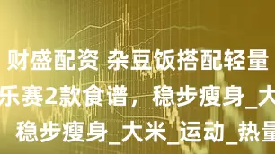 财盛配资 杂豆饭搭配轻量跑走 + 赛乐赛2款食谱，稳步瘦身_大米_运动_热量