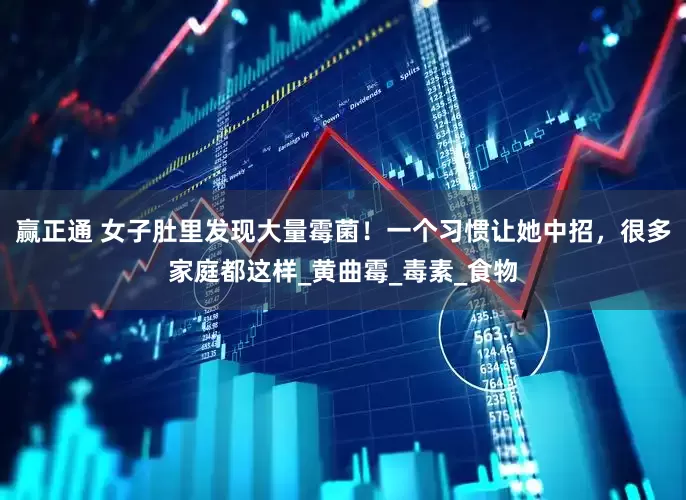 赢正通 女子肚里发现大量霉菌！一个习惯让她中招，很多家庭都这样_黄曲霉_毒素_食物