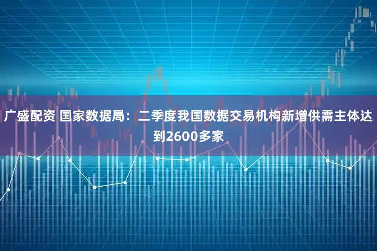 广盛配资 国家数据局：二季度我国数据交易机构新增供需主体达到2600多家