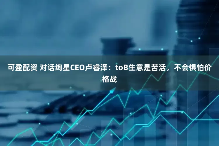 可盈配资 对话绚星CEO卢睿泽：toB生意是苦活，不会惧怕价格战