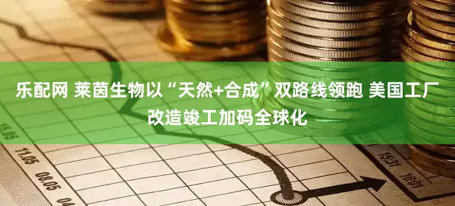 乐配网 莱茵生物以“天然+合成”双路线领跑 美国工厂改造竣工加码全球化