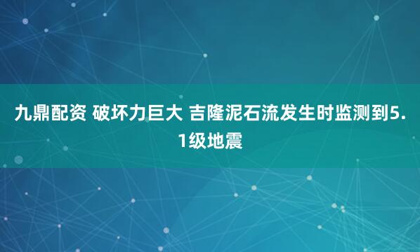 九鼎配资 破坏力巨大 吉隆泥石流发生时监测到5.1级地震