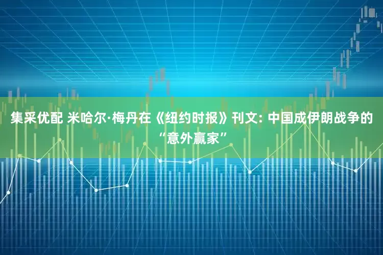 集采优配 米哈尔·梅丹在《纽约时报》刊文: 中国成伊朗战争的“意外赢家”