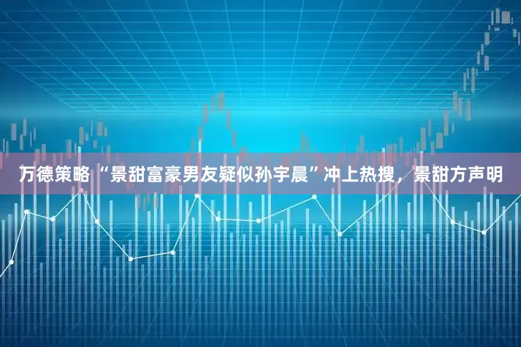 万德策略 “景甜富豪男友疑似孙宇晨”冲上热搜，景甜方声明
